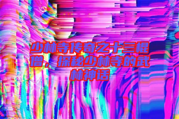 少林寺傳奇之十三棍僧，探秘少林寺的武林神話