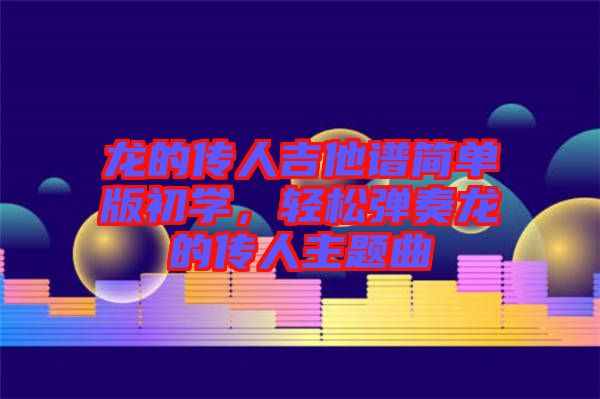 龍的傳人吉他譜簡單版初學(xué)，輕松彈奏龍的傳人主題曲