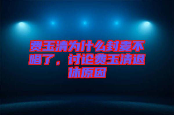 費(fèi)玉清為什么封麥不唱了，討論費(fèi)玉清退休原因