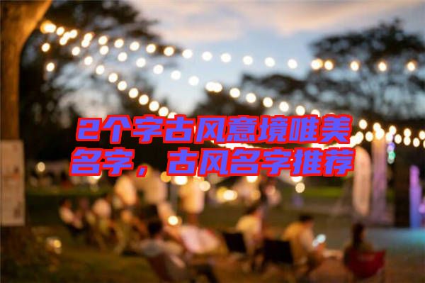 2個(gè)字古風(fēng)意境唯美名字，古風(fēng)名字推薦