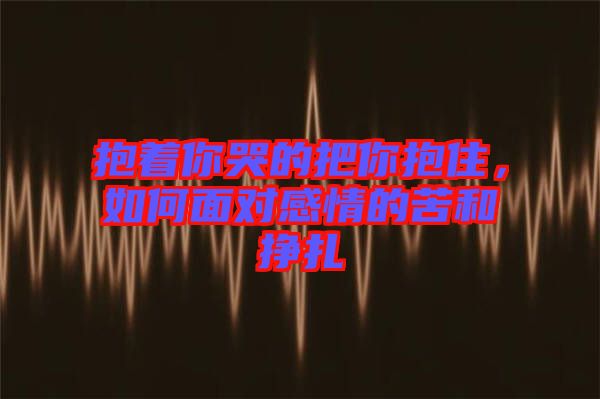 抱著你哭的把你抱住，如何面對感情的苦和掙扎