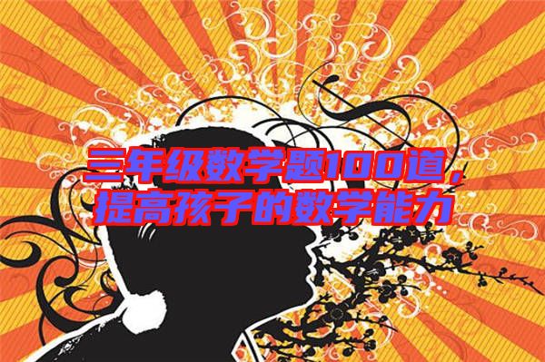 三年級數(shù)學(xué)題100道，提高孩子的數(shù)學(xué)能力