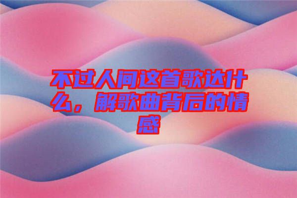 不過人間這首歌達什么，解歌曲背后的情感