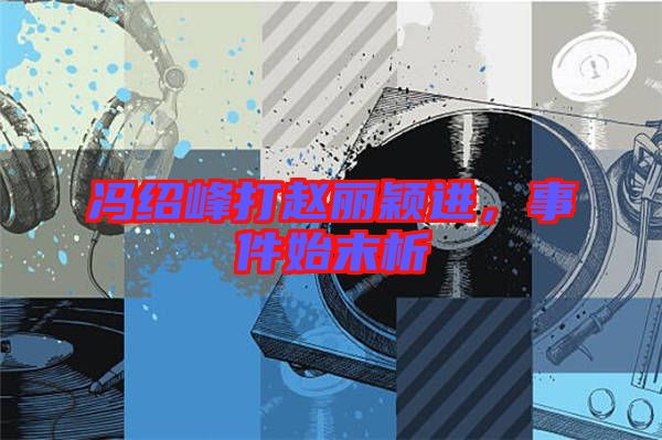 馮紹峰打趙麗穎進，事件始末析