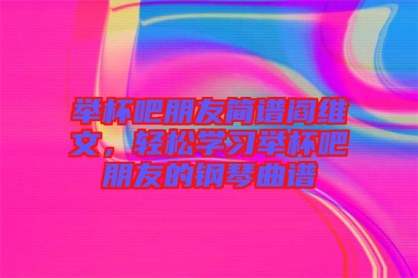 舉杯吧朋友簡譜閻維文，輕松學(xué)習(xí)舉杯吧朋友的鋼琴曲譜