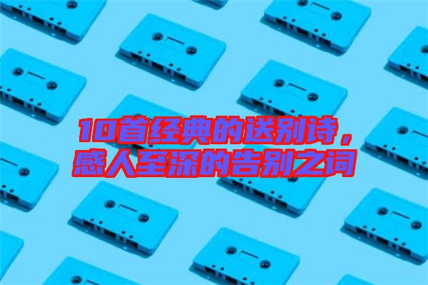 10首經(jīng)典的送別詩，感人至深的告別之詞