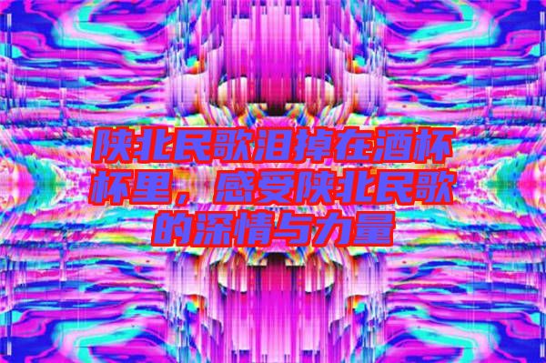 陜北民歌淚掉在酒杯杯里，感受陜北民歌的深情與力量