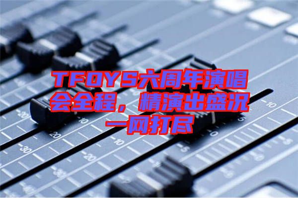 TFOYS六周年演唱會(huì)全程，精演出盛況一網(wǎng)打盡