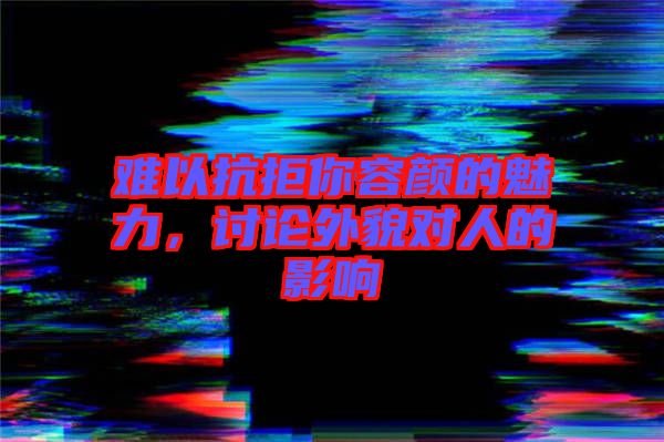 難以抗拒你容顏的魅力，討論外貌對人的影響