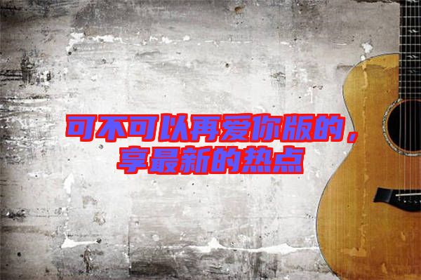 可不可以再愛你版的，享最新的熱點(diǎn)