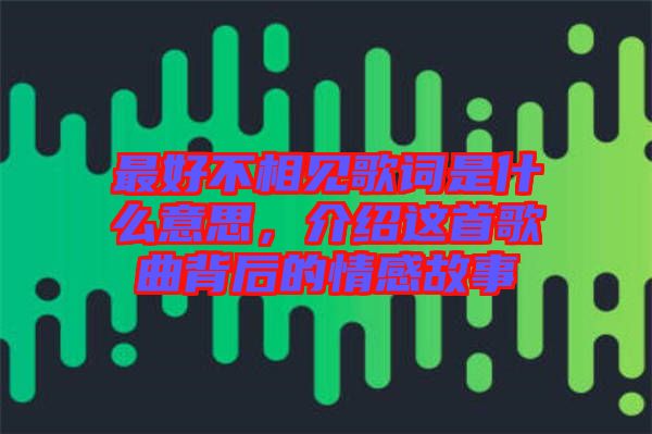最好不相見歌詞是什么意思，介紹這首歌曲背后的情感故事
