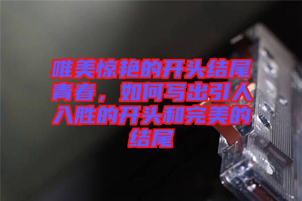 唯美驚艷的開頭結(jié)尾青春，如何寫出引人入勝的開頭和完美的結(jié)尾