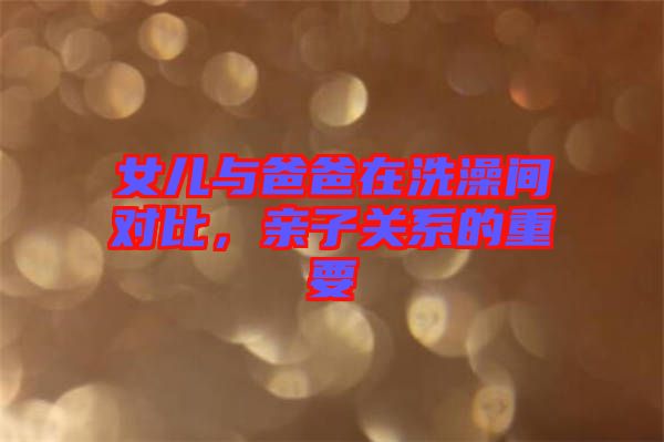 女兒與爸爸在洗澡間對比，親子關系的重要