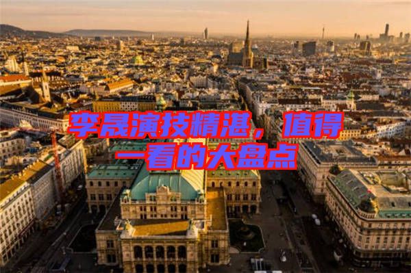 李晟演技精湛，值得一看的大盤點(diǎn)