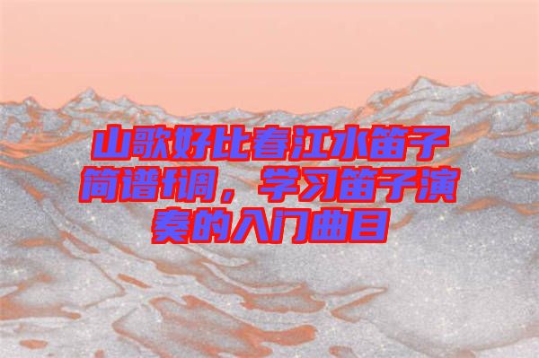 山歌好比春江水笛子簡譜f調(diào)，學(xué)習(xí)笛子演奏的入門曲目