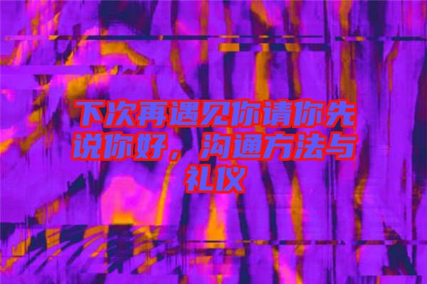 下次再遇見你請你先說你好，溝通方法與禮儀