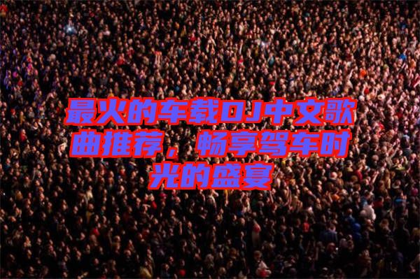 最火的車載DJ中文歌曲推薦，暢享駕車時(shí)光的盛宴