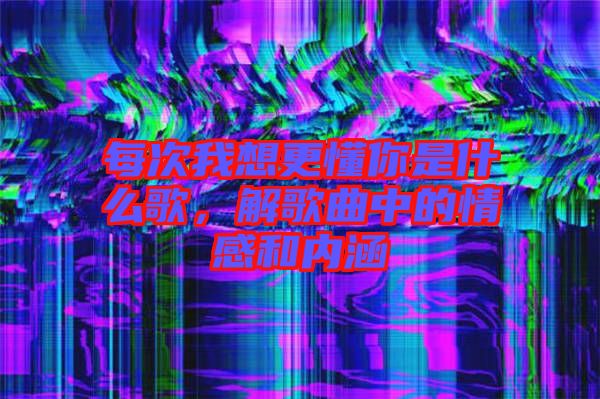 每次我想更懂你是什么歌，解歌曲中的情感和內(nèi)涵