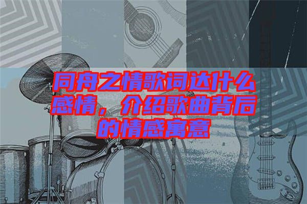 同舟之情歌詞達什么感情，介紹歌曲背后的情感寓意
