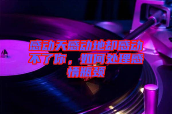 感動天感動地卻感動不了你，如何處理感情瓶頸