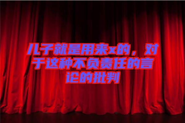 兒子就是用來(lái)x的，對(duì)于這種不負(fù)責(zé)任的言論的批判
