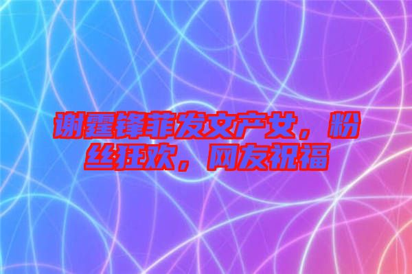 謝霆鋒菲發(fā)文產(chǎn)女，粉絲狂歡，網(wǎng)友祝福