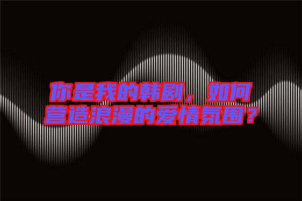 你是我的韓劇，如何營造浪漫的愛情氛圍？