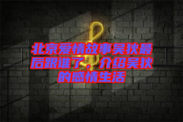 北京愛情故事吳狄最后跟誰了，介紹吳狄的感情生活