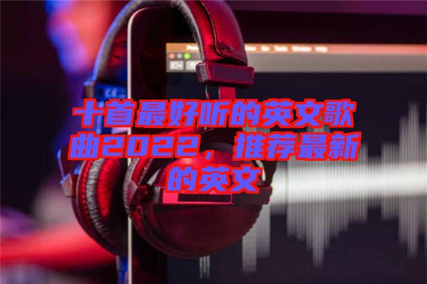 十首最好聽的英文歌曲2022，推薦最新的英文