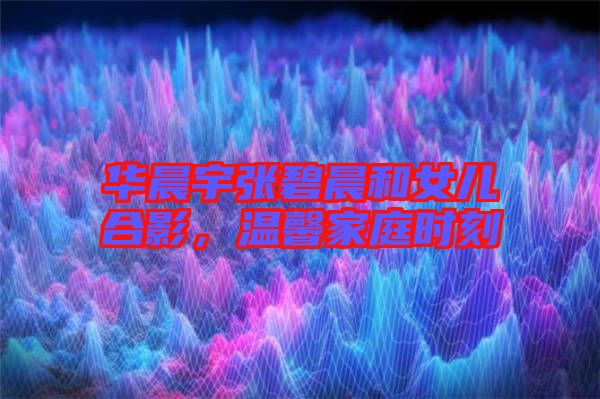 華晨宇張碧晨和女兒合影，溫馨家庭時(shí)刻