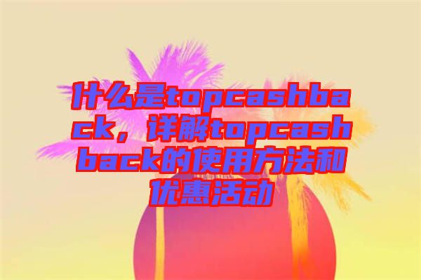什么是topcashback，詳解topcashback的使用方法和優(yōu)惠活動(dòng)
