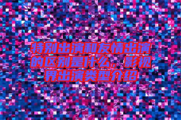 特別出演和友情出演的區(qū)別是什么，影視界出演類(lèi)型介紹