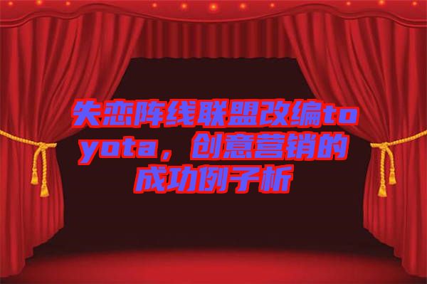 失戀陣線聯(lián)盟改編toyota，創(chuàng)意營銷的成功例子析