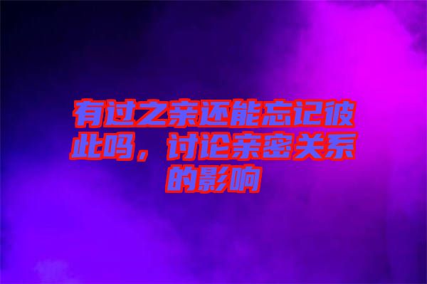 有過之親還能忘記彼此嗎，討論親密關(guān)系的影響