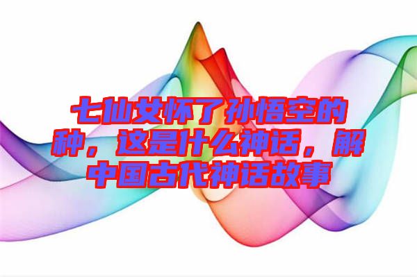 七仙女懷了孫悟空的種，這是什么神話，解中國古代神話故事