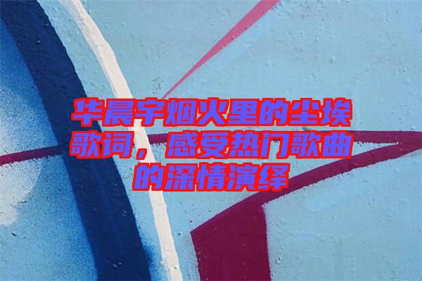華晨宇煙火里的塵埃歌詞，感受熱門歌曲的深情演繹