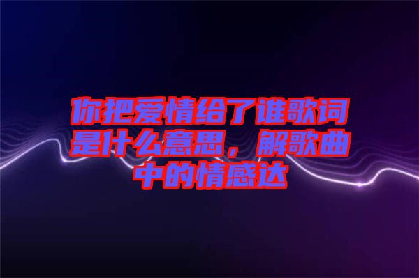 你把愛情給了誰(shuí)歌詞是什么意思，解歌曲中的情感達(dá)