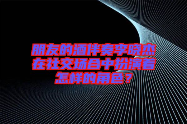 朋友的酒伴奏李曉杰在社交場合中扮演著怎樣的角色？