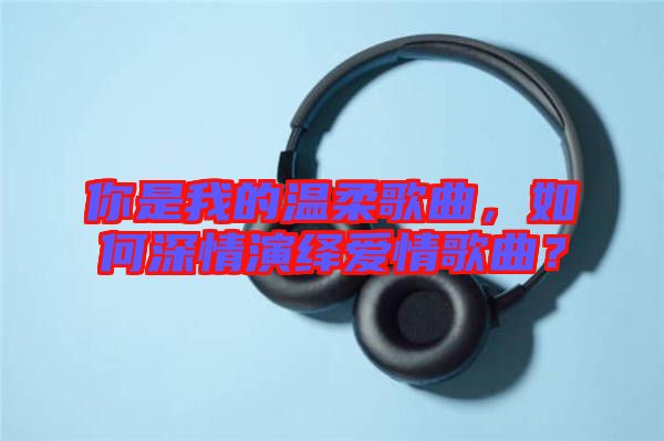 你是我的溫柔歌曲，如何深情演繹愛情歌曲？