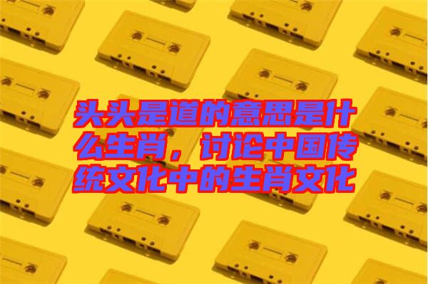 頭頭是道的意思是什么生肖，討論中國傳統(tǒng)文化中的生肖文化