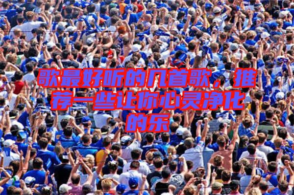 歌最好聽的幾首歌，推薦一些讓你心靈凈化的樂