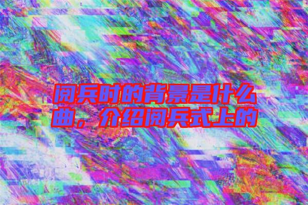 閱兵時(shí)的背景是什么曲，介紹閱兵式上的