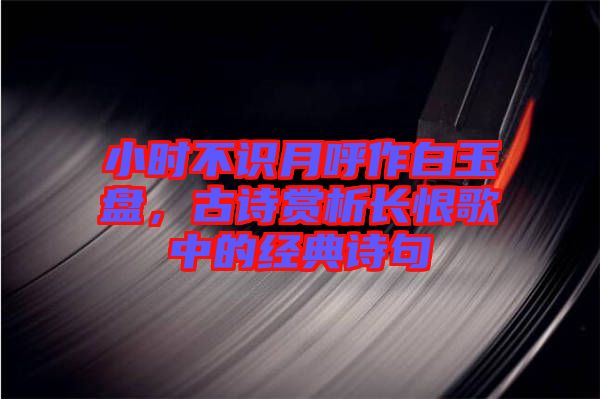 小時(shí)不識(shí)月呼作白玉盤，古詩(shī)賞析長(zhǎng)恨歌中的經(jīng)典詩(shī)句