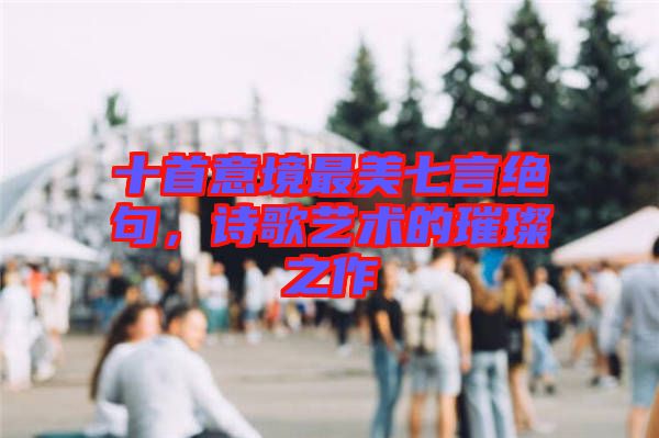 十首意境最美七言絕句，詩歌藝術(shù)的璀璨之作