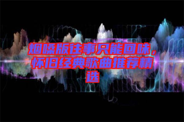 煙嗓版往事只能回味，懷舊經(jīng)典歌曲推薦精選