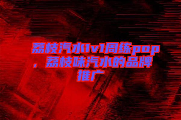 荔枝汽水1v1周練pop，荔枝味汽水的品牌推廣