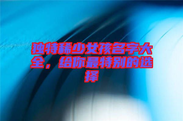 獨(dú)特稀少女孩名字大全，給你最特別的選擇