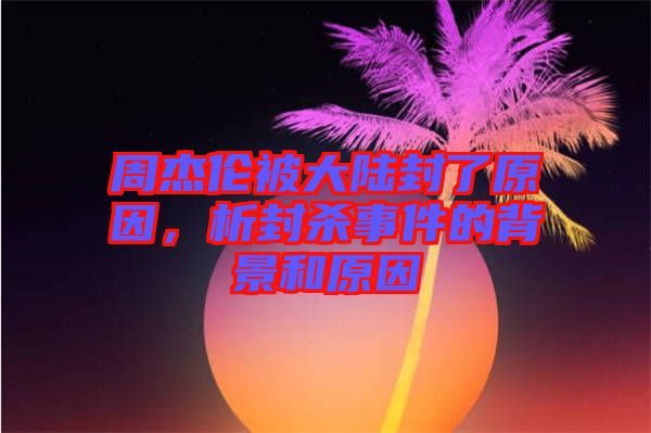 周杰倫被大陸封了原因，析封殺事件的背景和原因