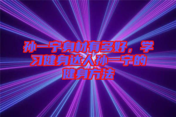 孫一寧身材有多好，學(xué)習(xí)健身達(dá)人孫一寧的健身方法