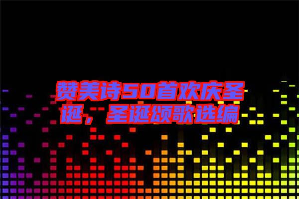 贊美詩50首歡慶圣誕，圣誕頌歌選編